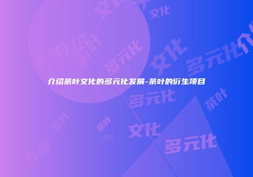 介绍茶叶文化的多元化发展-茶叶的衍生项目