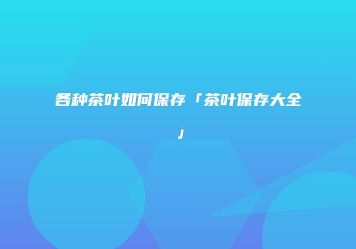各种茶叶如何保存「茶叶保存大全」