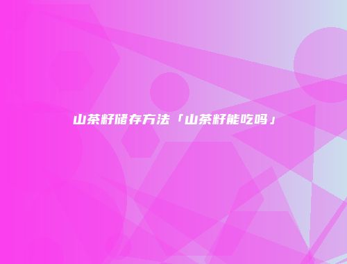 山茶籽储存方法「山茶籽能吃吗」