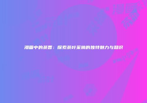 漫画中的茶香：探索茶叶采摘的独特魅力与知识