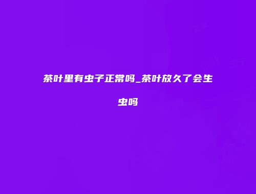 茶叶里有虫子正常吗_茶叶放久了会生虫吗