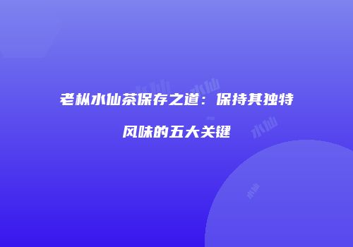 老枞水仙茶保存之道：保持其独特风味的五大关键