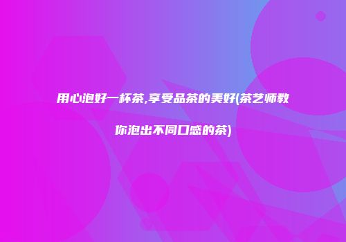 用心泡好一杯茶,享受品茶的美好(茶艺师教你泡出不同口感的茶)