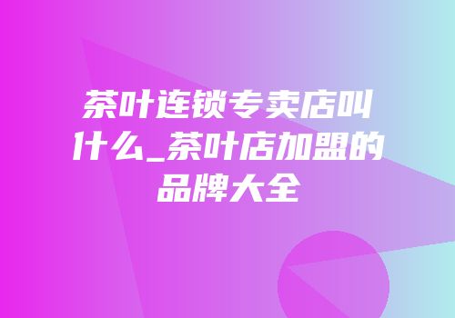 茶叶连锁专卖店叫什么_茶叶店加盟的品牌大全