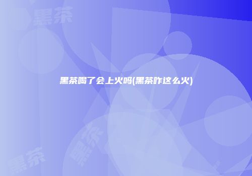 黑茶喝了会上火吗(黑茶咋这么火)