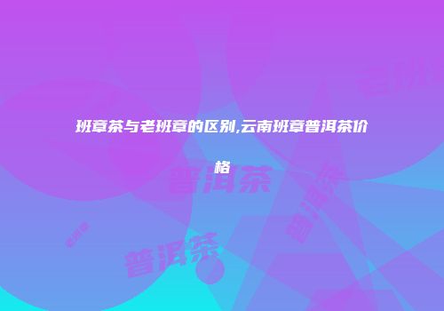 班章茶与老班章的区别,云南班章普洱茶价格