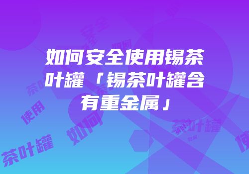 如何安全使用锡茶叶罐「锡茶叶罐含有重金属」