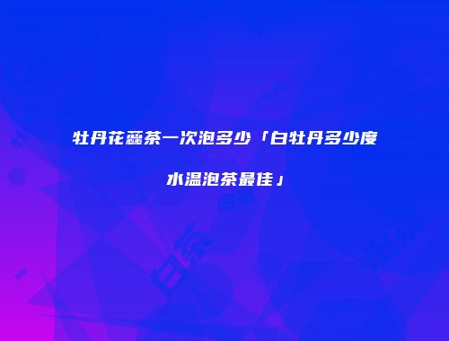 牡丹花蕊茶一次泡多少「白牡丹多少度水温泡茶最佳」