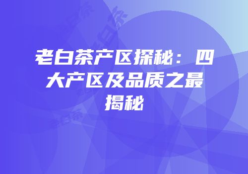 老白茶产区探秘：四大产区及品质之最揭秘