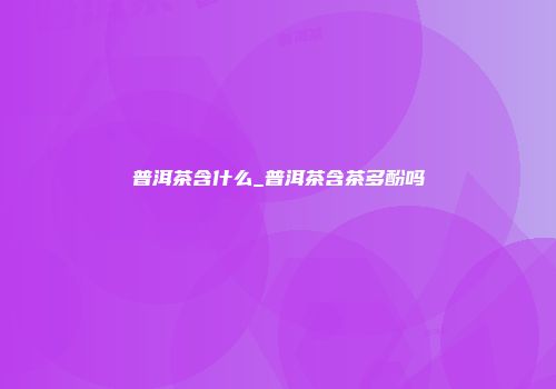 普洱茶含什么_普洱茶含茶多酚吗