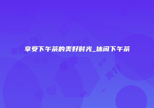 享受下午茶的美好时光_休闲下午茶