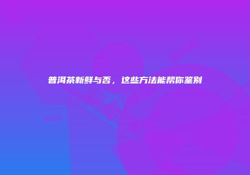普洱茶新鲜与否，这些方法能帮你鉴别