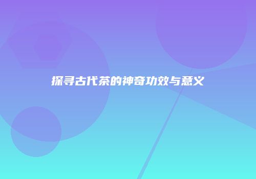 探寻古代茶的神奇功效与意义