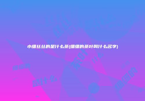 小细丝丝的是什么茶(细细的茶叶叫什么名字)