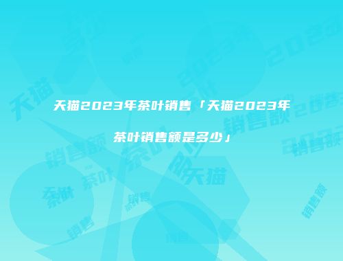 天猫2023年茶叶销售「天猫2023年茶叶销售额是多少」