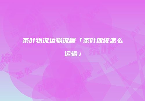 茶叶物流运输流程「茶叶应该怎么运输」