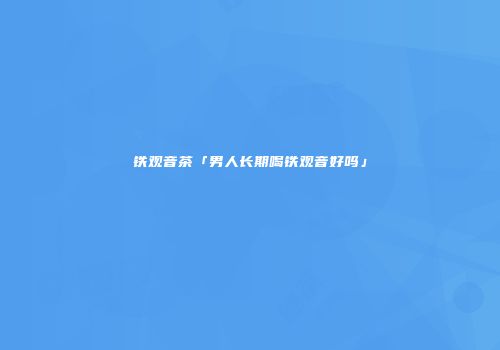 铁观音茶「男人长期喝铁观音好吗」