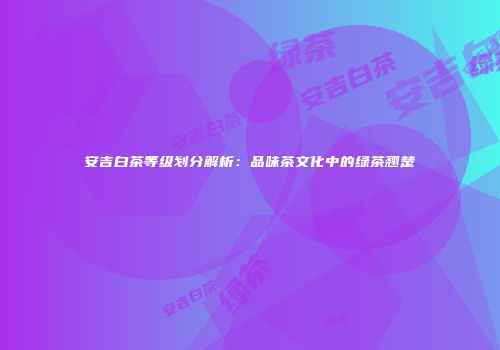 安吉白茶等级划分解析：品味茶文化中的绿茶翘楚