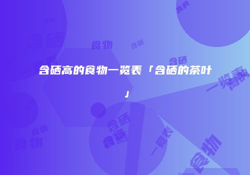 含硒高的食物一览表「含硒的茶叶」