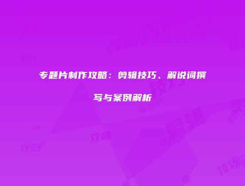 专题片制作攻略：剪辑技巧、解说词撰写与案例解析