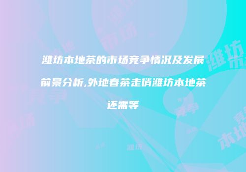 潍坊本地茶的市场竞争情况及发展前景分析,外地春茶走俏潍坊本地茶还需等