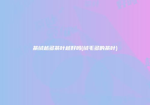 茶绒越多茶叶越好吗(绒毛多的茶叶)