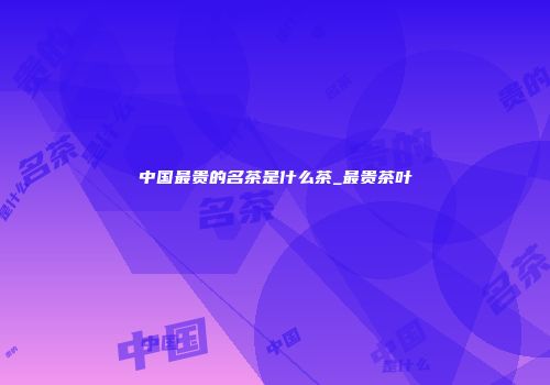 中国最贵的名茶是什么茶_最贵茶叶