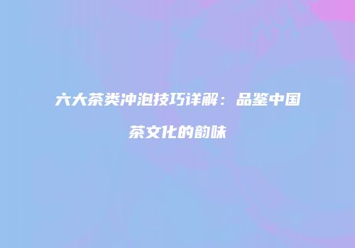 六大茶类冲泡技巧详解：品鉴中国茶文化的韵味