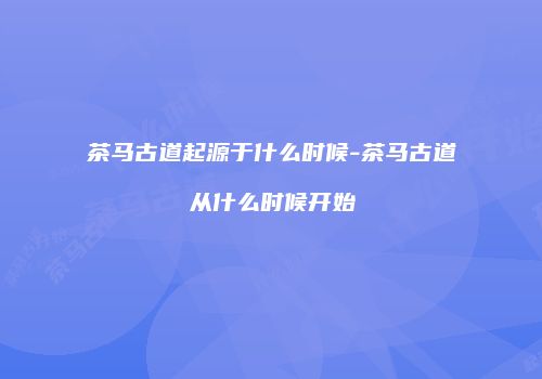 茶马古道起源于什么时候-茶马古道从什么时候开始
