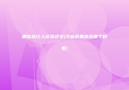 哪些茶让人谈茶色变(冷茶色黑茶色哪个好看)
