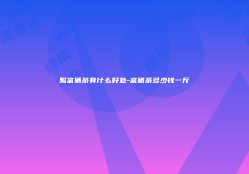 喝富硒茶有什么好处-富硒茶多少钱一斤