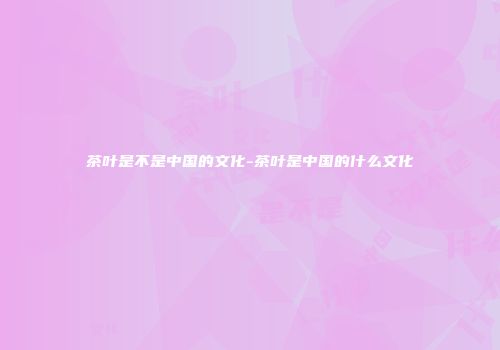 茶叶是不是中国的文化-茶叶是中国的什么文化