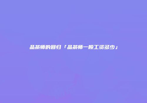 品茶师的回归「品茶师一般工资多少」