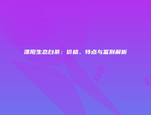 溧阳生态白茶：价格、特点与鉴别解析