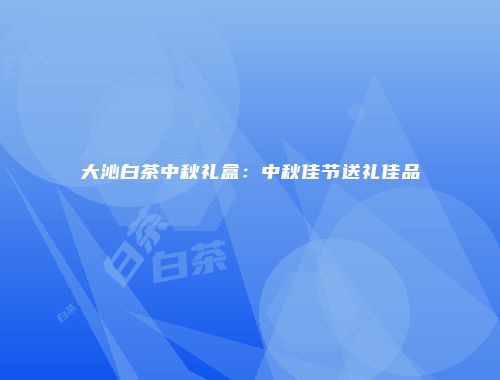 大沁白茶中秋礼盒：中秋佳节送礼佳品