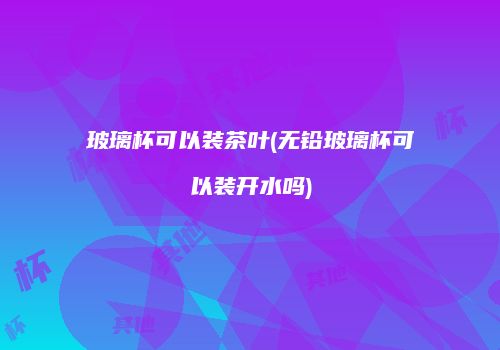 玻璃杯可以装茶叶(无铅玻璃杯可以装开水吗)