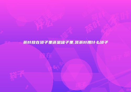 茶叶放在袋子里还是罐子里,装茶叶用什么袋子