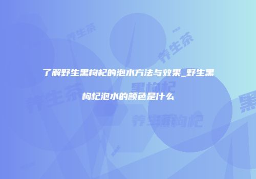 了解野生黑枸杞的泡水方法与效果_野生黑枸杞泡水的颜色是什么