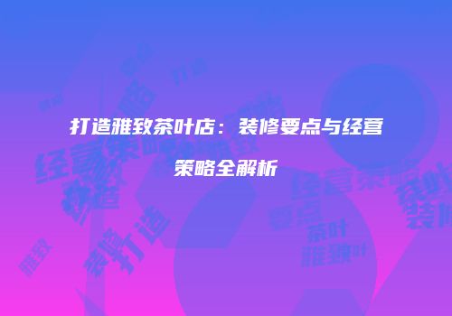 打造雅致茶叶店：装修要点与经营策略全解析