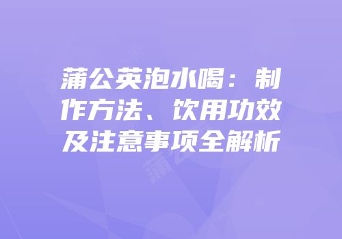 蒲公英泡水喝：制作方法、饮用功效及注意事项全解析