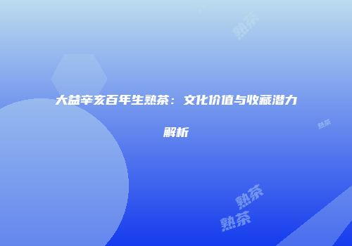 大益辛亥百年生熟茶：文化价值与收藏潜力解析
