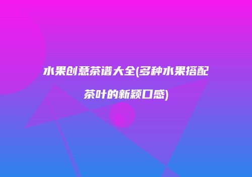 水果创意茶谱大全(多种水果搭配茶叶的新颖口感)