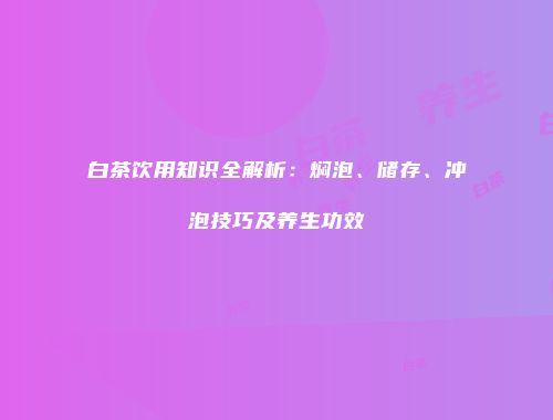 白茶饮用知识全解析：焖泡、储存、冲泡技巧及养生功效