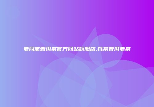 老同志普洱茶官方网站旗舰店,找茶普洱老茶