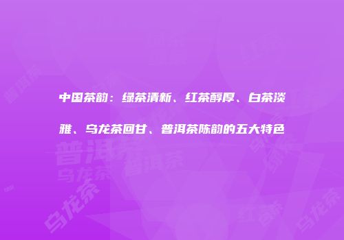 中国茶韵：绿茶清新、红茶醇厚、白茶淡雅、乌龙茶回甘、普洱茶陈韵的五大特色