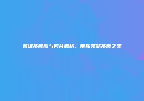 普洱茶喉韵与回甘解析：带你领略茶香之美