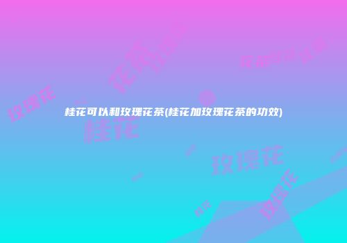 桂花可以和玫瑰花茶(桂花加玫瑰花茶的功效)