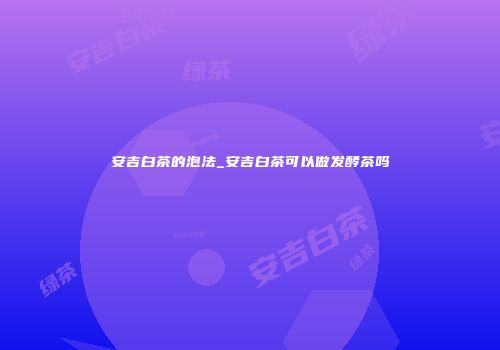安吉白茶的泡法_安吉白茶可以做发酵茶吗