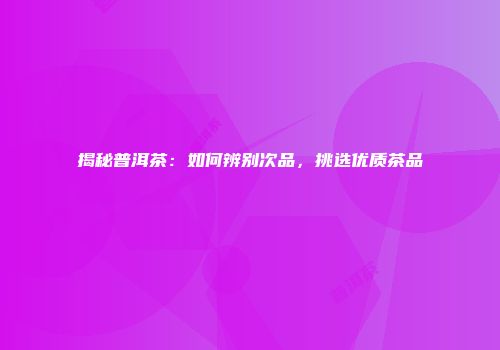 揭秘普洱茶：如何辨别次品，挑选优质茶品