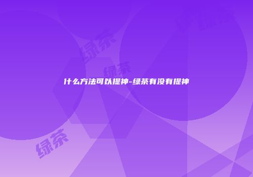 什么方法可以提神-绿茶有没有提神